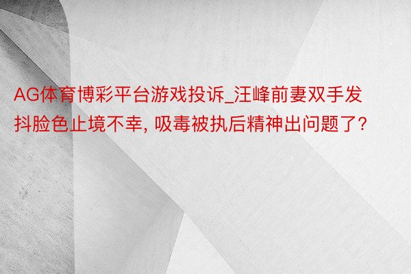 AG体育博彩平台游戏投诉_汪峰前妻双手发抖脸色止境不幸， 吸毒被执后精神出问题了?