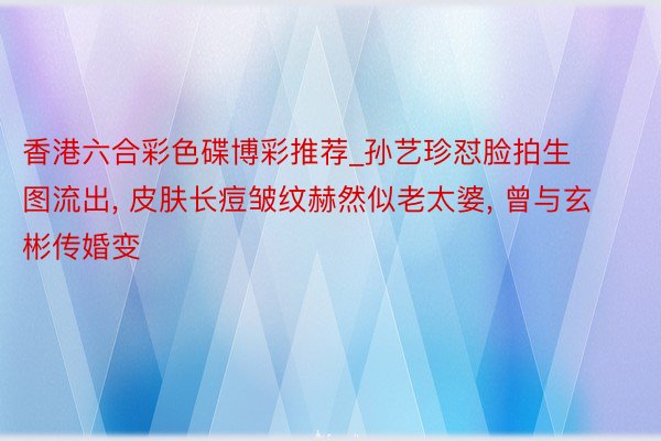 香港六合彩色碟博彩推荐_孙艺珍怼脸拍生图流出， 皮肤长痘皱纹赫然似老太婆， 曾与玄彬传婚变