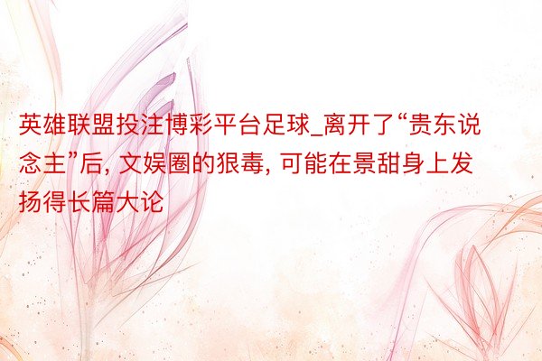 英雄联盟投注博彩平台足球_离开了“贵东说念主”后， 文娱圈的狠毒， 可能在景甜身上发扬得长篇大论