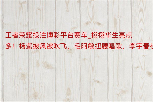 王者荣耀投注博彩平台赛车_栩栩华生亮点多！杨紫披风被吹飞，毛阿敏扭腰唱歌，李宇春社恐