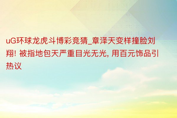 uG环球龙虎斗博彩竞猜_章泽天变样撞脸刘翔! 被指地包天严重目光无光， 用百元饰品引热议