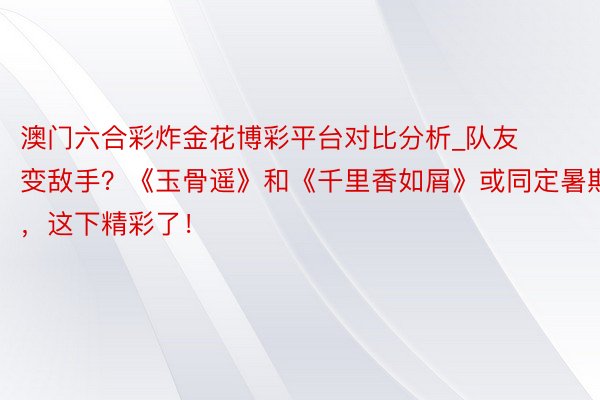 澳门六合彩炸金花博彩平台对比分析_队友变敌手？《玉骨遥》和《千里香如屑》或同定暑期，这下精彩了！