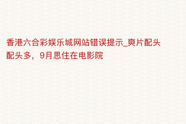 香港六合彩娱乐城网站错误提示_爽片配头配头多，9月思住在电影院