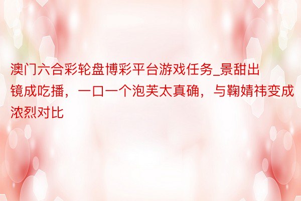 澳门六合彩轮盘博彩平台游戏任务_景甜出镜成吃播，一口一个泡芙太真确，与鞠婧祎变成浓烈对比