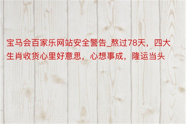 宝马会百家乐网站安全警告_熬过78天，四大生肖收货心里好意思，心想事成，隆运当头