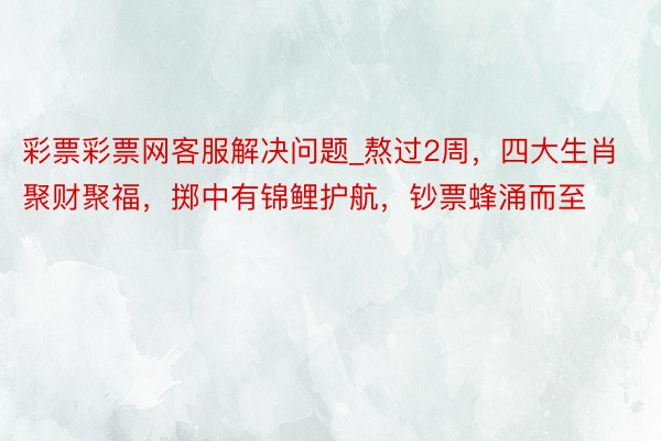彩票彩票网客服解决问题_熬过2周，四大生肖聚财聚福，掷中有锦鲤护航，钞票蜂涌而至