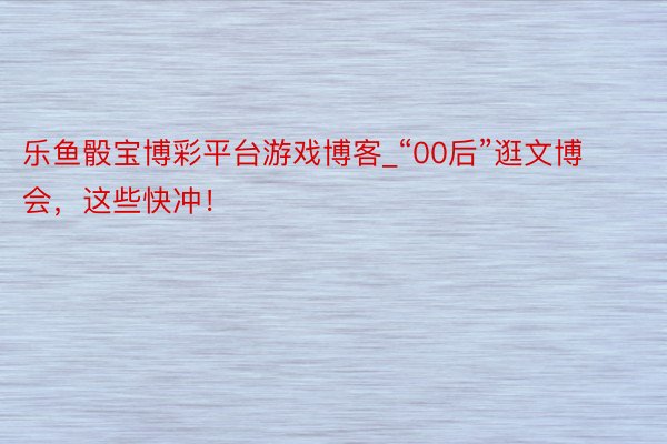 乐鱼骰宝博彩平台游戏博客_“00后”逛文博会，这些快冲！