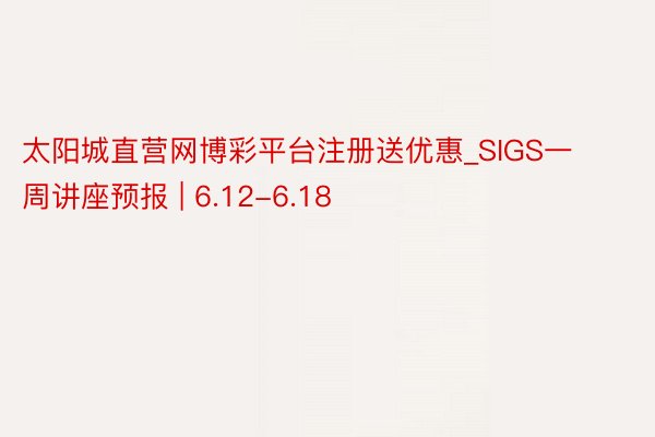 太阳城直营网博彩平台注册送优惠_SIGS一周讲座预报 | 6.12-6.18