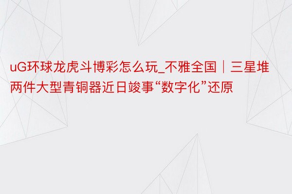 uG环球龙虎斗博彩怎么玩_不雅全国│三星堆两件大型青铜器近日竣事“数字化”还原