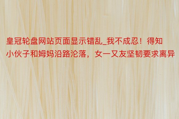 皇冠轮盘网站页面显示错乱_我不成忍！得知小伙子和姆妈沿路沦落，女一又友坚韧要求离异