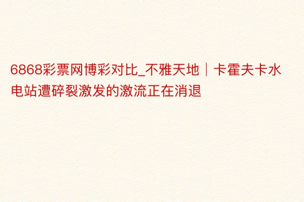 6868彩票网博彩对比_不雅天地│卡霍夫卡水电站遭碎裂激发的激流正在消退