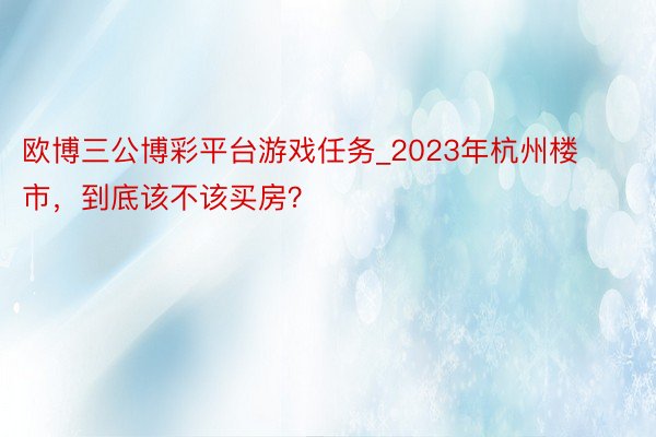 欧博三公博彩平台游戏任务_2023年杭州楼市，到底该不该买房？