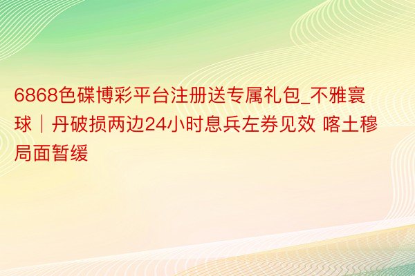6868色碟博彩平台注册送专属礼包_不雅寰球│丹破损两边24小时息兵左券见效 喀土穆局面暂缓