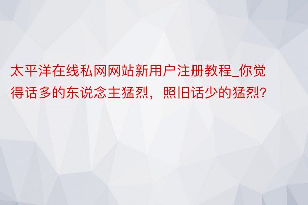 太平洋在线私网网站新用户注册教程_你觉得话多的东说念主猛烈，照旧话少的猛烈？