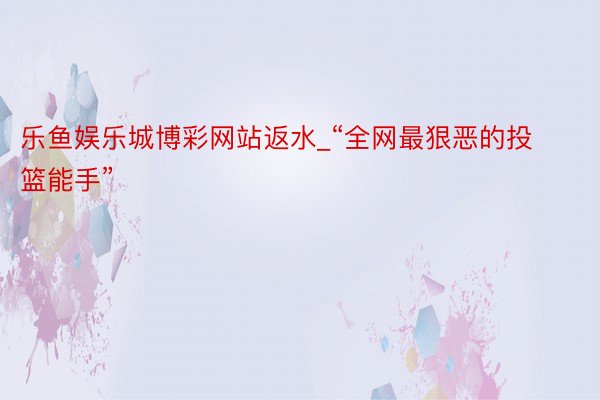 乐鱼娱乐城博彩网站返水_“全网最狠恶的投篮能手”