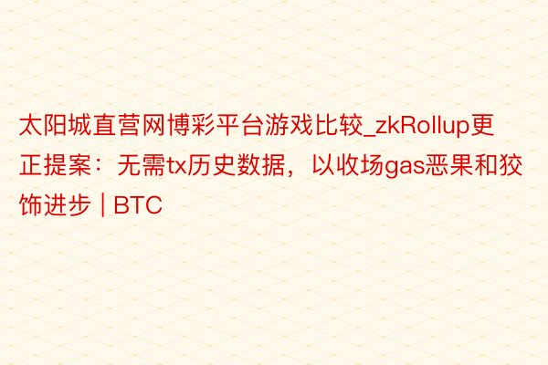 太阳城直营网博彩平台游戏比较_zkRollup更正提案：无需tx历史数据，以收场gas恶果和狡饰进步 | BTC
