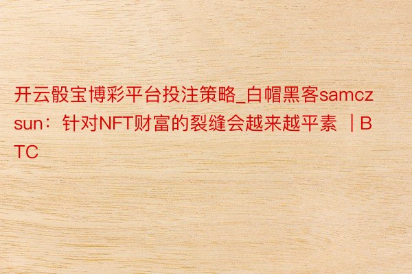 开云骰宝博彩平台投注策略_白帽黑客samczsun：针对NFT财富的裂缝会越来越平素  | BTC