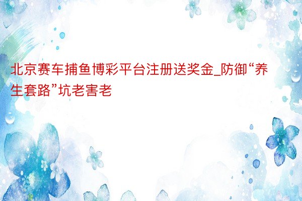 北京赛车捕鱼博彩平台注册送奖金_防御“养生套路”坑老害老
