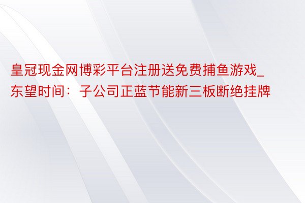 皇冠现金网博彩平台注册送免费捕鱼游戏_东望时间：子公司正蓝节能新三板断绝挂牌