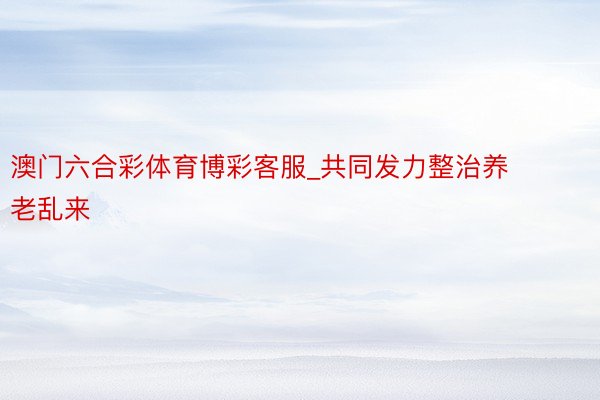 澳门六合彩体育博彩客服_共同发力整治养老乱来
