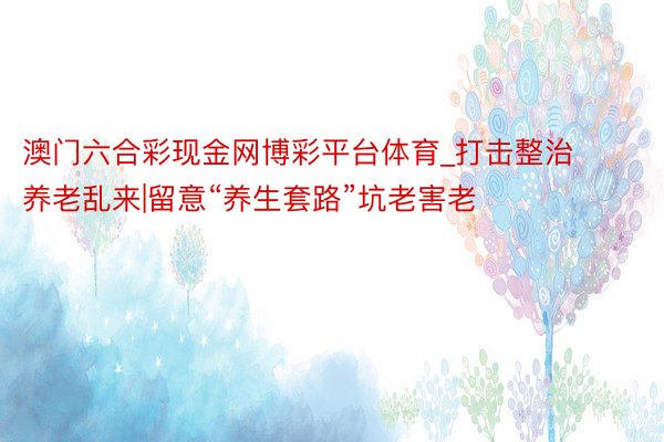 澳门六合彩现金网博彩平台体育_打击整治养老乱来|留意“养生套路”坑老害老
