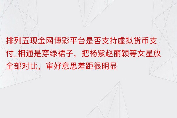 排列五现金网博彩平台是否支持虚拟货币支付_相通是穿绿裙子，把杨紫赵丽颖等女星放全部对比，审好意思差距很明显