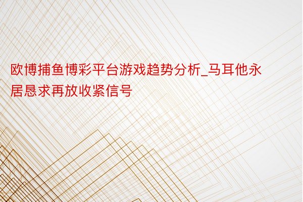 欧博捕鱼博彩平台游戏趋势分析_马耳他永居恳求再放收紧信号
