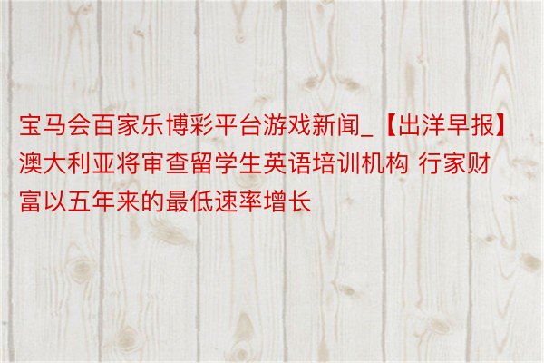 宝马会百家乐博彩平台游戏新闻_【出洋早报】澳大利亚将审查留学生英语培训机构 行家财富以五年来的最低速率增长