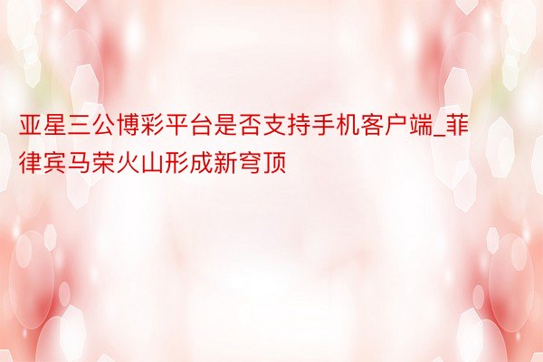 亚星三公博彩平台是否支持手机客户端_菲律宾马荣火山形成新穹顶