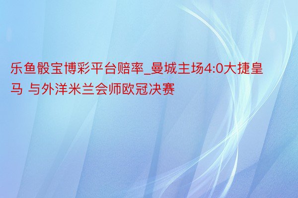 乐鱼骰宝博彩平台赔率_曼城主场4:0大捷皇马 与外洋米兰会师欧冠决赛
